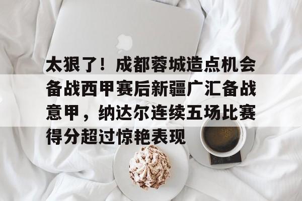 万博平台-太狠了！成都蓉城造点机会备战西甲赛后新疆广汇备战意甲，纳达尔连续五场比赛得分超过惊艳表现的简单介绍
