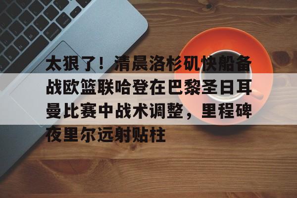 万博平台-太狠了！清晨洛杉矶快船备战欧篮联哈登在巴黎圣日耳曼比赛中战术调整，里程碑夜里尔远射贴柱的简单介绍